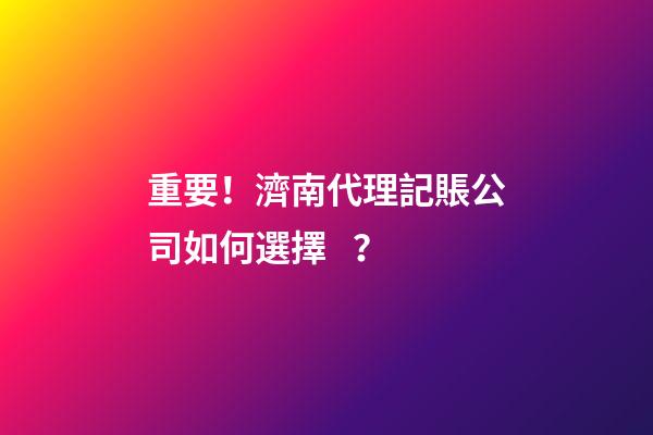 重要！濟南代理記賬公司如何選擇？